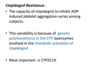 Clopidogrel Resistance :
• The capacity of clopidogrel to inhibit ADP-
induced platelet aggregation varies among
subjects.
• This variability is because of genetic
polymorphisms in the CYP isoenzymes
involved in the metabolic activation of
clopidogrel.
• Most important is CYP2C19.
 