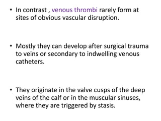 • In contrast , venous thrombi rarely form at
sites of obvious vascular disruption.
• Mostly they can develop after surgical trauma
to veins or secondary to indwelling venous
catheters.
• They originate in the valve cusps of the deep
veins of the calf or in the muscular sinuses,
where they are triggered by stasis.
 