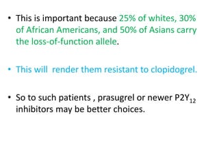 • This is important because 25% of whites, 30%
of African Americans, and 50% of Asians carry
the loss-of-function allele.
• This will render them resistant to clopidogrel.
• So to such patients , prasugrel or newer P2Y12
inhibitors may be better choices.
 
