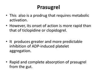 Prasugrel
• This also is a prodrug that requires metabolic
activation.
• However, its onset of action is more rapid than
that of ticlopidine or clopidogrel.
• It produces greater and more predictable
inhibition of ADP-induced platelet
aggregation.
• Rapid and complete absorption of prasugrel
from the gut.
 