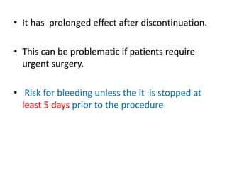 • It has prolonged effect after discontinuation.
• This can be problematic if patients require
urgent surgery.
• Risk for bleeding unless the it is stopped at
least 5 days prior to the procedure
 