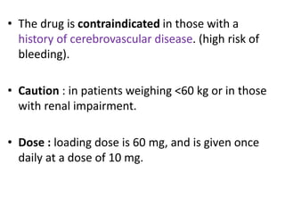 • The drug is contraindicated in those with a
history of cerebrovascular disease. (high risk of
bleeding).
• Caution : in patients weighing <60 kg or in those
with renal impairment.
• Dose : loading dose is 60 mg, and is given once
daily at a dose of 10 mg.
 
