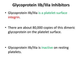 Glycoprotein IIb/IIIa Inhibitors
• Glycoprotein IIb/IIIa is a platelet-surface
integrin.
• There are about 80,000 copies of this dimeric
glycoprotein on the platelet surface.
• Glycoprotein IIb/IIIa is inactive on resting
platelets.
 