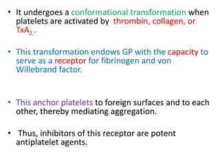 • It undergoes a conformational transformation when
platelets are activated by thrombin, collagen, or
TxA2..
• This transformation endows GP with the capacity to
serve as a receptor for fibrinogen and von
Willebrand factor.
• This anchor platelets to foreign surfaces and to each
other, thereby mediating aggregation.
• Thus, inhibitors of this receptor are potent
antiplatelet agents.
 