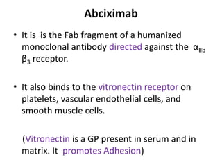 Abciximab
• It is is the Fab fragment of a humanized
monoclonal antibody directed against the αIIb
β3 receptor.
• It also binds to the vitronectin receptor on
platelets, vascular endothelial cells, and
smooth muscle cells.
(Vitronectin is a GP present in serum and in
matrix. It promotes Adhesion)
 