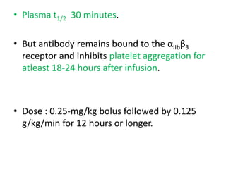 • Plasma t1/2 30 minutes.
• But antibody remains bound to the αIIbβ3
receptor and inhibits platelet aggregation for
atleast 18-24 hours after infusion.
• Dose : 0.25-mg/kg bolus followed by 0.125
g/kg/min for 12 hours or longer.
 