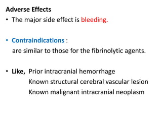 Adverse Effects
• The major side effect is bleeding.
• Contraindications :
are similar to those for the fibrinolytic agents.
• Like, Prior intracranial hemorrhage
Known structural cerebral vascular lesion
Known malignant intracranial neoplasm
 