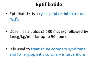 Eptifibatide
• Eptifibatide is a cyclic peptide inhibitor on
αIIbβ3.
• Dose : as a bolus of 180 mcg/kg followed by
2mcg/kg/min for up to 96 hours.
• It is used to treat acute coronary syndrome
and for angioplastic coronary interventions.
 