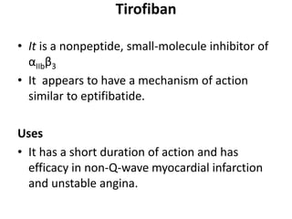 Tirofiban
• It is a nonpeptide, small-molecule inhibitor of
αIIbβ3
• It appears to have a mechanism of action
similar to eptifibatide.
Uses
• It has a short duration of action and has
efficacy in non-Q-wave myocardial infarction
and unstable angina.
 