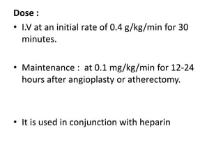 Dose :
• I.V at an initial rate of 0.4 g/kg/min for 30
minutes.
• Maintenance : at 0.1 mg/kg/min for 12-24
hours after angioplasty or atherectomy.
• It is used in conjunction with heparin
 