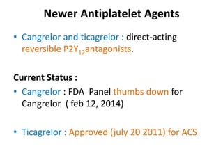 Newer Antiplatelet Agents
• Cangrelor and ticagrelor : direct-acting
reversible P2Y12antagonists.
Current Status :
• Cangrelor : FDA Panel thumbs down for
Cangrelor ( feb 12, 2014)
• Ticagrelor : Approved (july 20 2011) for ACS
 