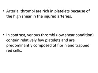 • Arterial thrombi are rich in platelets because of
the high shear in the injured arteries.
• In contrast, venous thrombi (low shear condition)
contain relatively few platelets and are
predominantly composed of fibrin and trapped
red cells.
 