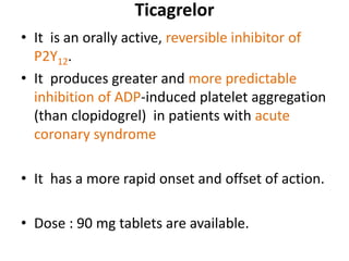Ticagrelor
• It is an orally active, reversible inhibitor of
P2Y12.
• It produces greater and more predictable
inhibition of ADP-induced platelet aggregation
(than clopidogrel) in patients with acute
coronary syndrome
• It has a more rapid onset and offset of action.
• Dose : 90 mg tablets are available.
 