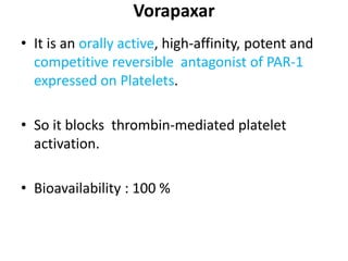 Vorapaxar
• It is an orally active, high-affinity, potent and
competitive reversible antagonist of PAR-1
expressed on Platelets.
• So it blocks thrombin-mediated platelet
activation.
• Bioavailability : 100 %
 