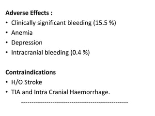 Adverse Effects :
• Clinically significant bleeding (15.5 %)
• Anemia
• Depression
• Intracranial bleeding (0.4 %)
Contraindications
• H/O Stroke
• TIA and Intra Cranial Haemorrhage.
---------------------------------------------------
 