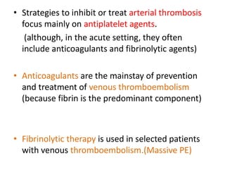 • Strategies to inhibit or treat arterial thrombosis
focus mainly on antiplatelet agents.
(although, in the acute setting, they often
include anticoagulants and fibrinolytic agents)
• Anticoagulants are the mainstay of prevention
and treatment of venous thromboembolism
(because fibrin is the predominant component)
• Fibrinolytic therapy is used in selected patients
with venous thromboembolism.(Massive PE)
 