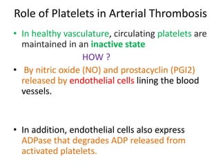 Role of Platelets in Arterial Thrombosis
• In healthy vasculature, circulating platelets are
maintained in an inactive state
HOW ?
• By nitric oxide (NO) and prostacyclin (PGI2)
released by endothelial cells lining the blood
vessels.
• In addition, endothelial cells also express
ADPase that degrades ADP released from
activated platelets.
 