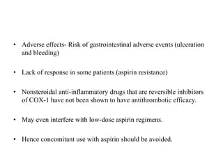 • Adverse effects- Risk of gastrointestinal adverse events (ulceration
and bleeding)
• Lack of response in some patients (aspirin resistance)
• Nonsteroidal anti-inflammatory drugs that are reversible inhibitors
of COX-1 have not been shown to have antithrombotic efficacy.
• May even interfere with low-dose aspirin regimens.
• Hence concomitant use with aspirin should be avoided.
 