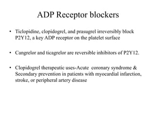 ADP Receptor blockers
• Ticlopidine, clopidogrel, and prasugrel irreversibly block
P2Y12, a key ADP receptor on the platelet surface
• Cangrelor and ticagrelor are reversible inhibitors of P2Y12.
• Clopidogrel therapeutic uses-Acute coronary syndrome &
Secondary prevention in patients with myocardial infarction,
stroke, or peripheral artery disease
 