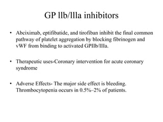 GP llb/llla inhibitors
• Abciximab, eptifibatide, and tirofiban inhibit the final common
pathway of platelet aggregation by blocking fibrinogen and
vWF from binding to activated GPIIb/IIIa.
• Therapeutic uses-Coronary intervention for acute coronary
syndrome
• Adverse Effects- The major side effect is bleeding.
Thrombocytopenia occurs in 0.5%–2% of patients.
 