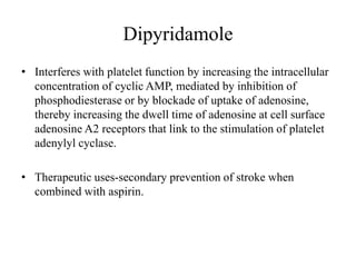 Dipyridamole
• Interferes with platelet function by increasing the intracellular
concentration of cyclic AMP, mediated by inhibition of
phosphodiesterase or by blockade of uptake of adenosine,
thereby increasing the dwell time of adenosine at cell surface
adenosine A2 receptors that link to the stimulation of platelet
adenylyl cyclase.
• Therapeutic uses-secondary prevention of stroke when
combined with aspirin.
 