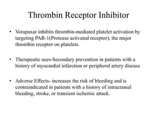 Thrombin Receptor Inhibitor
• Vorapaxar inhibits thrombin-mediated platelet activation by
targeting PAR-1(Protease activated receptor), the major
thrombin receptor on platelets.
• Therapeutic uses-Secondary prevention in patients with a
history of myocardial infarction or peripheral artery disease
• Adverse Effects- increases the risk of bleeding and is
contraindicated in patients with a history of intracranial
bleeding, stroke, or transient ischemic attack.
 