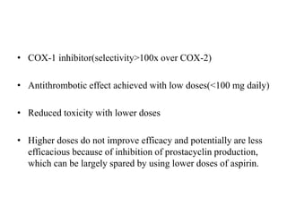 • COX-1 inhibitor(selectivity>100x over COX-2)
• Antithrombotic effect achieved with low doses(<100 mg daily)
• Reduced toxicity with lower doses
• Higher doses do not improve efficacy and potentially are less
efficacious because of inhibition of prostacyclin production,
which can be largely spared by using lower doses of aspirin.
 