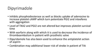 Dipyrimadole
• Inhibits phosphodiesterase as well as blocks uptake of adenosine to
increase platelet cAMP which turn potentiate PGI2 and inteeferes
with aggregation
• Level of TXA2 and PGI2 are not altered but improves platelet survival
time
• With warfarin along with which it is used to decrease the incidence of
thromboembolism in patient with prosthetic valve
• Dipyridamole has also been used to enhance the antiplatelet action
of aspirin
• Combination may additional lower risk of stroke in patient of TIA
 