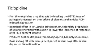 Ticlopidine
• First thienopyridine drug that acts by blocking the P2Y12 type of
puringenic receptor on the surface of platelets and inhibits ADP-
induced aggregation
• Beneficial effect in TIA ,stroke prevention,UA,secondary prophylaxis
of MI and synergized with aspirin to lower the incidence of restenosis
after PCI and stent stenosis
• Produces ADR neutropenia,thrombocytopenia,haemolysis,jaundice,
• Dose 250mg BD with meals,effect persist several days after several
days after discontinuation
 
