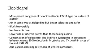 Clopidogrel
• More potent congener of ticlopidineblocks P2Y12 type on surface of
platelet
• Act in same way as ticlopidine but better tolerated and safer
• Block irreversibly
• Neutropenia rare
• Lower risk of ishemic events than those taking aspirin
• Combination of clopidogrel and aspirin is synergistic in preventing
ischemic events 20 %reduction in MI,stroke and CV death in cases of
UA and NSTEMI
• Also used in checking restenosis of stented coronaries
 