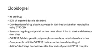 Clopidogrel
• Its prodrug
• 50% of ingested dose is absorbed
• Only fraction of drug slowly activated in liver into active thiol metabolite
using CYP2C19
• Slowly acting drug antiplatelt action takes about 4 hrs to start and develops
over days
• CYP2C19 Exhibits genetic polymorphisms so show interindivual variation
• Omeperazole inhibits CYP2C19 reduces activation of clopidogrel
• Action 5 to 7 days due to irrversible blockade of platelet P2Y12 receptor
 