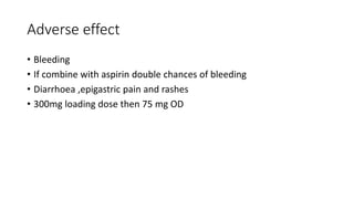 Adverse effect
• Bleeding
• If combine with aspirin double chances of bleeding
• Diarrhoea ,epigastric pain and rashes
• 300mg loading dose then 75 mg OD
 