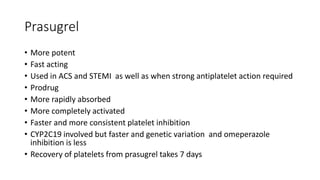 Prasugrel
• More potent
• Fast acting
• Used in ACS and STEMI as well as when strong antiplatelet action required
• Prodrug
• More rapidly absorbed
• More completely activated
• Faster and more consistent platelet inhibition
• CYP2C19 involved but faster and genetic variation and omeperazole
inhibition is less
• Recovery of platelets from prasugrel takes 7 days
 