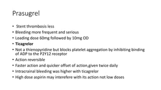 Prasugrel
• Stent thrombosis less
• Bleeding more frequent and serious
• Loading dose 60mg followed by 10mg OD
• Ticagrelor
• Not a thienopyridine but blocks platelet aggregation by inhibiting binding
of ADP to the P2Y12 receptor
• Action reversible
• Faster action and quicker offset of action,given twice daily
• Intracrainal bleeding was higher with ticagrelor
• High dose aspirin may interefere with its action not low doses
 