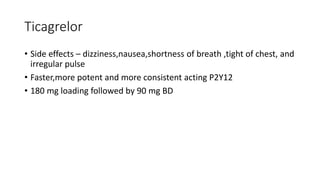Ticagrelor
• Side effects – dizziness,nausea,shortness of breath ,tight of chest, and
irregular pulse
• Faster,more potent and more consistent acting P2Y12
• 180 mg loading followed by 90 mg BD
 