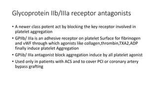 Glycoprotein IIb/IIIa receptor antagonists
• A newer class potent act by blocking the key receptor involved in
platelet aggregation
• GPIIb/ IIIa is an adhesive receptor on platelet Surface for fibrinogen
and vWF through which agonists like collagen,thrombin,TXA2,ADP
finally induce platelet Aggregation
• GPIib/ IIIa antagonist block aggregation induce by all platelet agonist
• Used only in patients with ACS and to cover PCI or coronary artery
bypass grafting
 