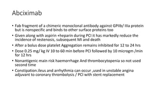 Abciximab
• Fab fragment of a chimeric monoclonal antibody against GPIIb/ IIIa protein
but is nonspecific and binds to other surface proteins too
• Given along with aspirin +heparin during PCI it has markedly reduce the
incidence of restenosis, subsequent MI and death
• After a bolus dose platelet Aggregation remains inhibited for 12 to 24 hrs
• Dose 0.25 mg/ kg IV 10 to 60 min before PCI followed by 10 microgm /min
for 12 hrs
• Nonantigenic main risk haemorrhage And thrombocytopenia so not used
second time
• Constipation.ileus and arrhythmia can occur ,used in unstable angina
adjuvant to coronary thrombolysis / PCI with stent replacement
 
