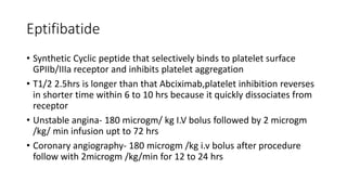 Eptifibatide
• Synthetic Cyclic peptide that selectively binds to platelet surface
GPIIb/IIIa receptor and inhibits platelet aggregation
• T1/2 2.5hrs is longer than that Abciximab,platelet inhibition reverses
in shorter time within 6 to 10 hrs because it quickly dissociates from
receptor
• Unstable angina- 180 microgm/ kg I.V bolus followed by 2 microgm
/kg/ min infusion upt to 72 hrs
• Coronary angiography- 180 microgm /kg i.v bolus after procedure
follow with 2microgm /kg/min for 12 to 24 hrs
 