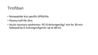 Tirofiban
• Nonpeptide but specific GPIIb/IIIa
• Plasma half life 2hrs
• Acute coronary syndromes- PCI 0.4microgm/kg/ min for 30 min
followed by 0.1microgm/kg/min up to 48 hrs
 