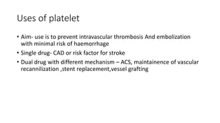 Uses of platelet
• Aim- use is to prevent intravascular thrombosis And embolization
with minimal risk of haemorrhage
• Single drug- CAD or risk factor for stroke
• Dual drug with different mechanism – ACS, maintainence of vascular
recannilization ,stent replacement,vessel grafting
 