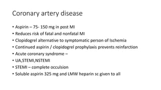 Coronary artery disease
• Aspirin – 75- 150 mg in post MI
• Reduces risk of fatal and nonfatal MI
• Clopidogrel alternative to symptomatic person of Ischemia
• Continued aspirin / clopidogrel prophylaxis prevents reinfarction
• Acute coronary syndrome –
• UA,STEMI,NSTEMI
• STEMI – complete occulsion
• Soluble aspirin 325 mg and LMW heparin sc given to all
 
