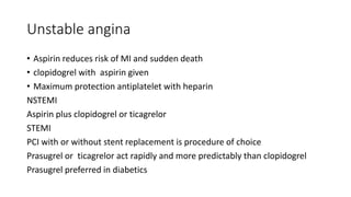 Unstable angina
• Aspirin reduces risk of MI and sudden death
• clopidogrel with aspirin given
• Maximum protection antiplatelet with heparin
NSTEMI
Aspirin plus clopidogrel or ticagrelor
STEMI
PCI with or without stent replacement is procedure of choice
Prasugrel or ticagrelor act rapidly and more predictably than clopidogrel
Prasugrel preferred in diabetics
 