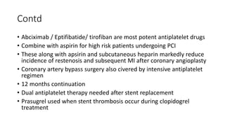 Contd
• Abciximab / Eptifibatide/ tirofiban are most potent antiplatelet drugs
• Combine with aspirin for high risk patients undergoing PCI
• These along with apsirin and subcutaneous heparin markedly reduce
incidence of restenosis and subsequent MI after coronary angioplasty
• Coronary artery bypass surgery also civered by intensive antiplatelet
regimen
• 12 months continuation
• Dual antiplatelet therapy needed after stent replacement
• Prasugrel used when stent thrombosis occur during clopidogrel
treatment
 