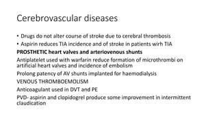 Cerebrovascular diseases
• Drugs do not alter course of stroke due to cerebral thrombosis
• Aspirin reduces TIA incidence and of stroke in patients wirh TIA
PROSTHETIC heart valves and arteriovenous shunts
Antiplatelet used with warfarin reduce formation of microthrombi on
artificial heart valves and incidence of embolism
Prolong patency of AV shunts implanted for haemodialysis
VENOUS THROMBOEMOLISM
Anticoagulant used in DVT and PE
PVD- aspirin and clopidogrel produce some improvement in intermittent
claudication
 