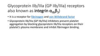 Glycoprotein IIb/IIIa (GP IIb/IIIa) receptors
also known as integrin αIIbβ3)
• It is a receptor for fibrinogen and von Willebrand factor
• Glycoprotein IIb/IIIa (GP IIb/IIIa) inhibitors prevent platelet
aggregation by blocking glycoprotein IIb/IIIa receptors on their
platelet's plasma membrane and inhibit fibrinogen binding.
 