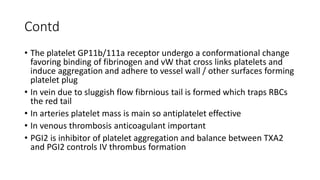 Contd
• The platelet GP11b/111a receptor undergo a conformational change
favoring binding of fibrinogen and vW that cross links platelets and
induce aggregation and adhere to vessel wall / other surfaces forming
platelet plug
• In vein due to sluggish flow fibrnious tail is formed which traps RBCs
the red tail
• In arteries platelet mass is main so antiplatelet effective
• In venous thrombosis anticoagulant important
• PGI2 is inhibitor of platelet aggregation and balance between TXA2
and PGI2 controls IV thrombus formation
 