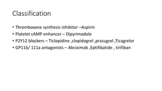 Classification
• Thromboxane synthesis inhibitor –Aspirin
• Platelet cAMP enhancer – Dipyrimadole
• P2Y12 blockers – Ticlopidine ,clopidogrel ,prasugrel ,Ticagrelor
• GP11b/ 111a antagonists – Abciximab ,Eptifibatide , tirifiban
 
