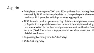 Aspirin
• Acetylates the enzyme COX1 and TX –synthase inactivating them
irreversibly TXA2 activates platelets to change shape and release
mediator Rich granules which promotes aggregation
• TXA2 is main product generated by platelets And platelet are ex
to Aspirin in the portal circulation before it deacetylates during
past metabolism In the liver and platelet cannot synthesize fresh
enzyme ,TXA2 formation is suppressed at very low doses and til
platelet are formed
• So prolong bleeding time to 5 to 7 days
• 75 to 162 mg/ day
 