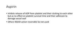 Aspirin
• Inhibits release of ADP from platelet and their sticking to each other
but as no effect on platelet survival time and their adhesion to
damage vessel wall
• Others NSAID action reversible So not used
 