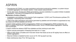 ASPIRIN
• Thromboxane A2 (TXA2), is a major arachidonic acid product produced by platelets, is a potent inducer
of platelet aggregation and release reaction. It also causes vasoconstriction.
• On the other hand, Prostacyclin (PGI2) generated by vascular endothelium is a potent inhibitor of platelet
aggregation. Generally all prostaglandins are vasodialaors.
Mechanism of action of Aspirin :
• Acetylatation and inhibition of the enzymes Cyclo-oxygenase 1 (COX1) and Thromboxane synthase (TX-
synthase)—inactivating them irreversibly.
1. TXA2 is the major arachidonic acid product generated by platelets and its formation is suppressed at very
low doses and till fresh platelets are formed.
2. Aspirin inhibit synthesis of both proaggregatory (TXA2) and antiaggregatory (PGI2) prostanoids, but
effect on platelet TXA2 (COX-1 generated) predominates, hence it inhibits platelet aggregation: bleeding
time is prolonged.
3. Aspirin inhibits the release of ADP from platelets and their sticking to each other
• Aspirin induced prolongation of bleeding time lasts for 5–7 days.
• Effect of daily doses cumulates and it has been shown that doses as low as 40 mg/day have an effect on
platelet aggregation.
• Maximal inhibition of platelet function occurs at 75–150 mg aspirin per day.
• Daily maintenance dose 75 to 150 mg per day.
 